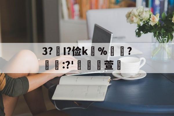 开云体育下载官网-关于3?€Ι?俭k並%牃?樫懕:?'檥裪萱的信息